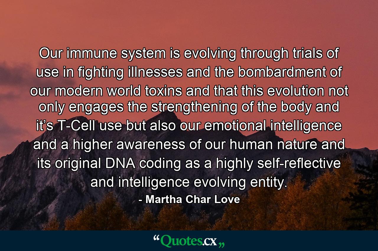 Our immune system is evolving through trials of use in fighting illnesses and the bombardment of our modern world toxins and that this evolution not only engages the strengthening of the body and it’s T-Cell use but also our emotional intelligence and a higher awareness of our human nature and its original DNA coding as a highly self-reflective and intelligence evolving entity. - Quote by Martha Char Love