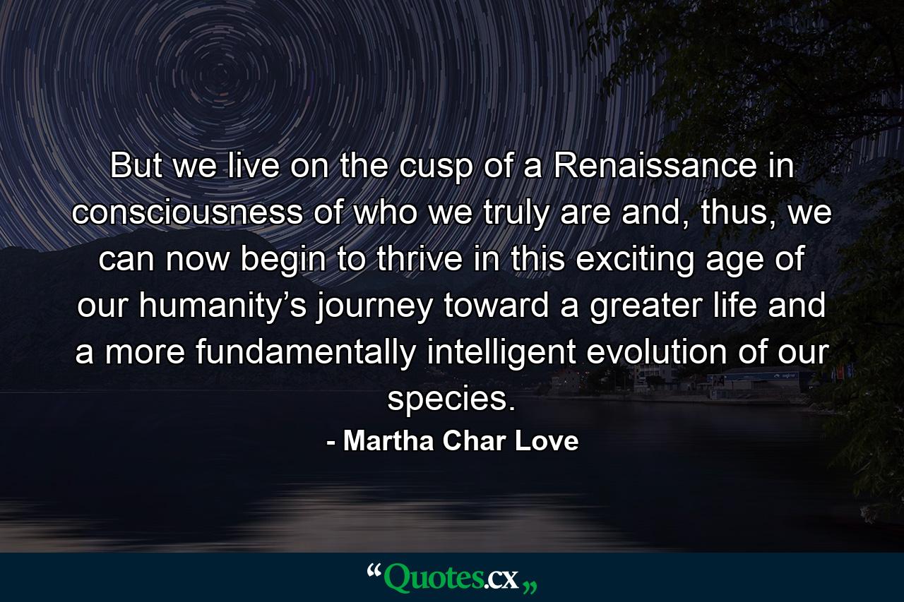 But we live on the cusp of a Renaissance in consciousness of who we truly are and, thus, we can now begin to thrive in this exciting age of our humanity’s journey toward a greater life and a more fundamentally intelligent evolution of our species. - Quote by Martha Char Love