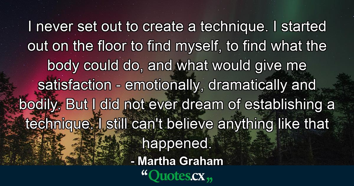 I never set out to create a technique. I started out on the floor to find myself, to find what the body could do, and what would give me satisfaction - emotionally, dramatically and bodily. But I did not ever dream of establishing a technique. I still can't believe anything like that happened. - Quote by Martha Graham