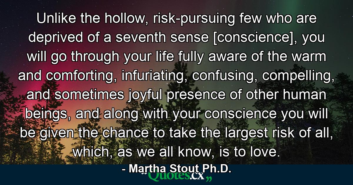 Unlike the hollow, risk-pursuing few who are deprived of a seventh sense [conscience], you will go through your life fully aware of the warm and comforting, infuriating, confusing, compelling, and sometimes joyful presence of other human beings, and along with your conscience you will be given the chance to take the largest risk of all, which, as we all know, is to love. - Quote by Martha Stout Ph.D.