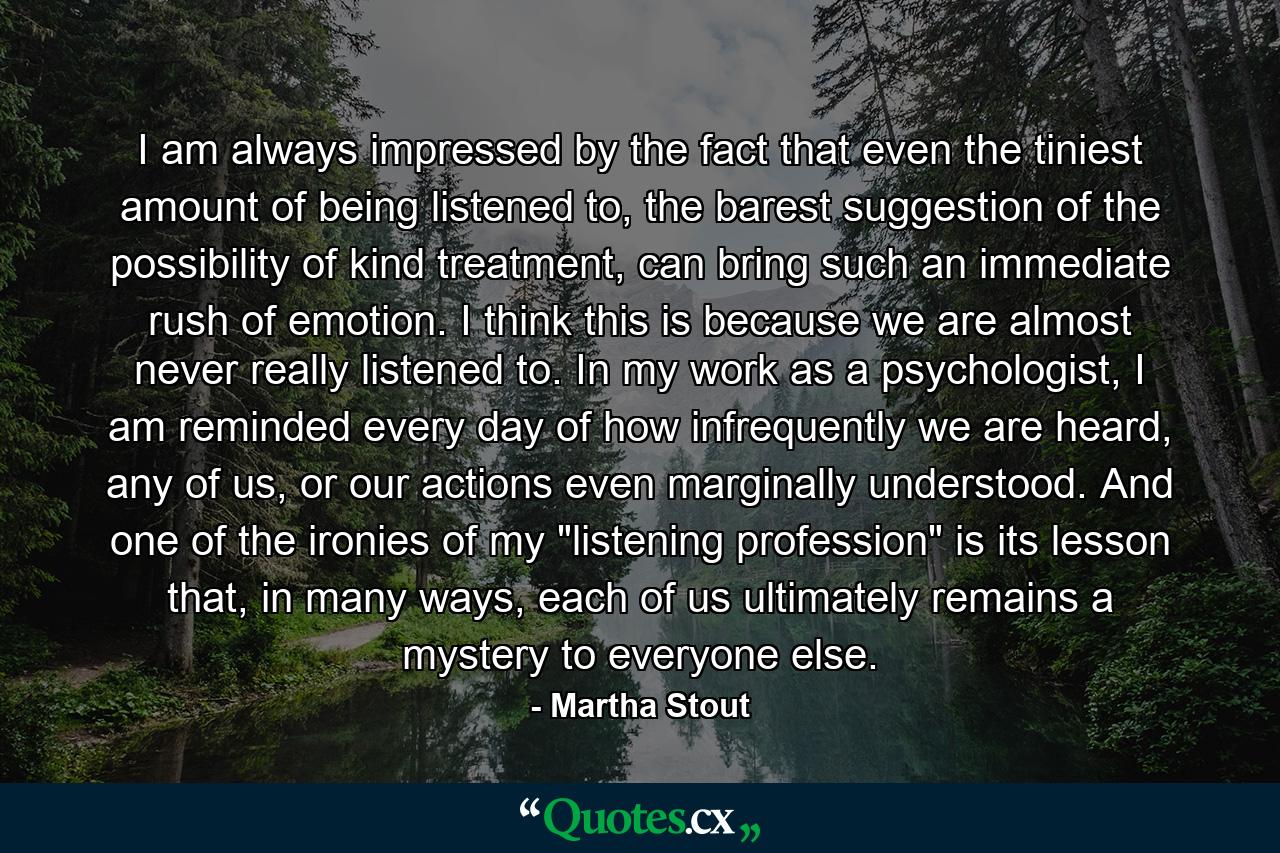 I am always impressed by the fact that even the tiniest amount of being listened to, the barest suggestion of the possibility of kind treatment, can bring such an immediate rush of emotion. I think this is because we are almost never really listened to. In my work as a psychologist, I am reminded every day of how infrequently we are heard, any of us, or our actions even marginally understood. And one of the ironies of my 