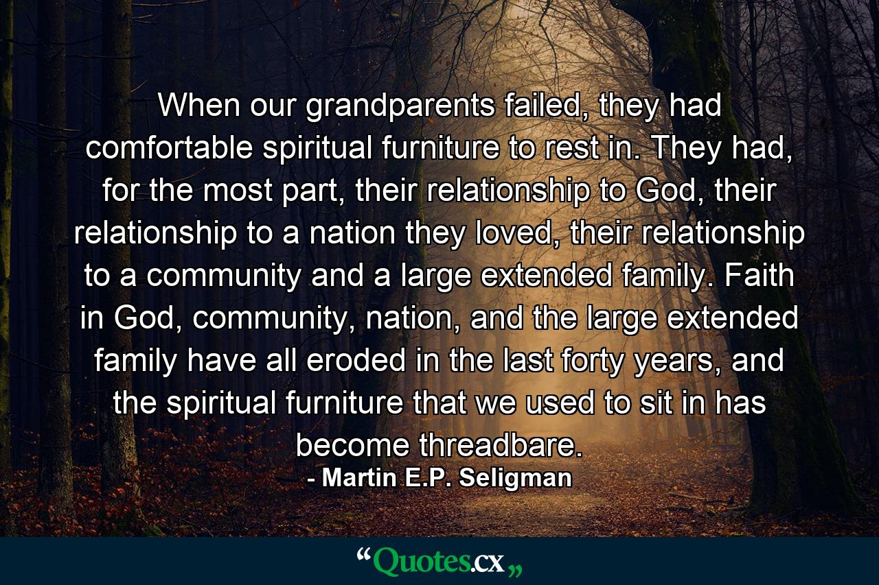 When our grandparents failed, they had comfortable spiritual furniture to rest in. They had, for the most part, their relationship to God, their relationship to a nation they loved, their relationship to a community and a large extended family. Faith in God, community, nation, and the large extended family have all eroded in the last forty years, and the spiritual furniture that we used to sit in has become threadbare. - Quote by Martin E.P. Seligman