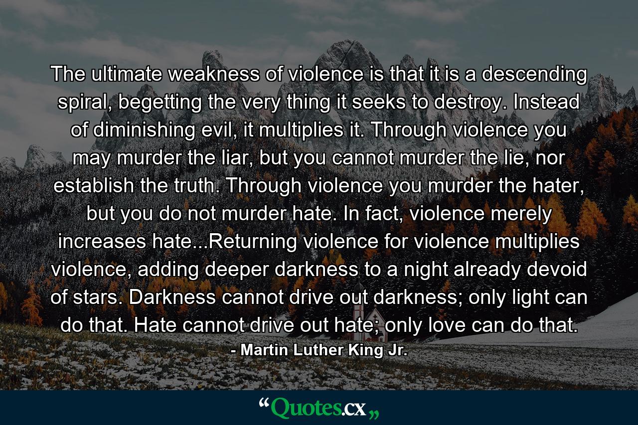 The ultimate weakness of violence is that it is a descending spiral, begetting the very thing it seeks to destroy. Instead of diminishing evil, it multiplies it. Through violence you may murder the liar, but you cannot murder the lie, nor establish the truth. Through violence you murder the hater, but you do not murder hate. In fact, violence merely increases hate...Returning violence for violence multiplies violence, adding deeper darkness to a night already devoid of stars. Darkness cannot drive out darkness; only light can do that. Hate cannot drive out hate; only love can do that. - Quote by Martin Luther King Jr.