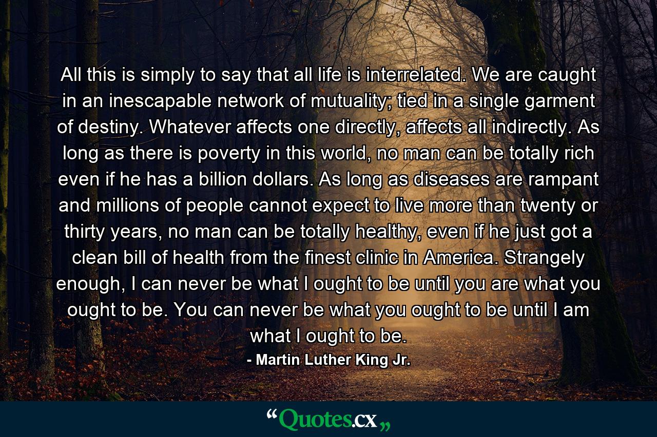 All this is simply to say that all life is interrelated. We are caught in an inescapable network of mutuality; tied in a single garment of destiny. Whatever affects one directly, affects all indirectly. As long as there is poverty in this world, no man can be totally rich even if he has a billion dollars. As long as diseases are rampant and millions of people cannot expect to live more than twenty or thirty years, no man can be totally healthy, even if he just got a clean bill of health from the finest clinic in America. Strangely enough, I can never be what I ought to be until you are what you ought to be. You can never be what you ought to be until I am what I ought to be. - Quote by Martin Luther King Jr.