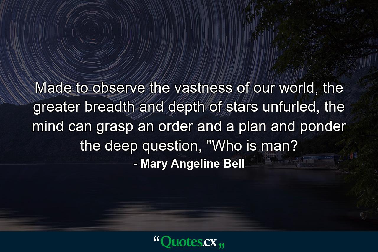 Made to observe the vastness of our world, the greater breadth and depth of stars unfurled, the mind can grasp an order and a plan and ponder the deep question, 