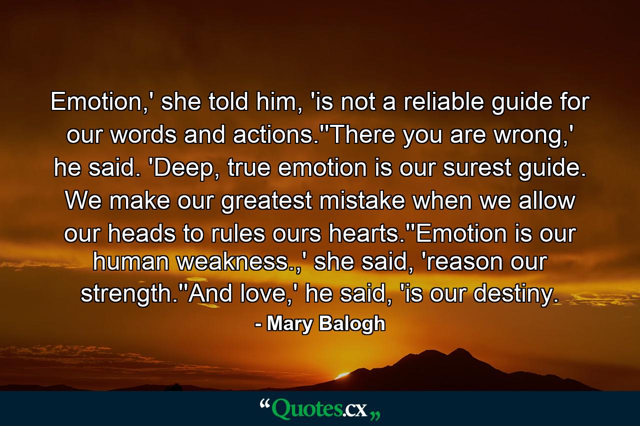 Emotion,' she told him, 'is not a reliable guide for our words and actions.''There you are wrong,' he said. 'Deep, true emotion is our surest guide. We make our greatest mistake when we allow our heads to rules ours hearts.''Emotion is our human weakness.,' she said, 'reason our strength.''And love,' he said, 'is our destiny. - Quote by Mary Balogh