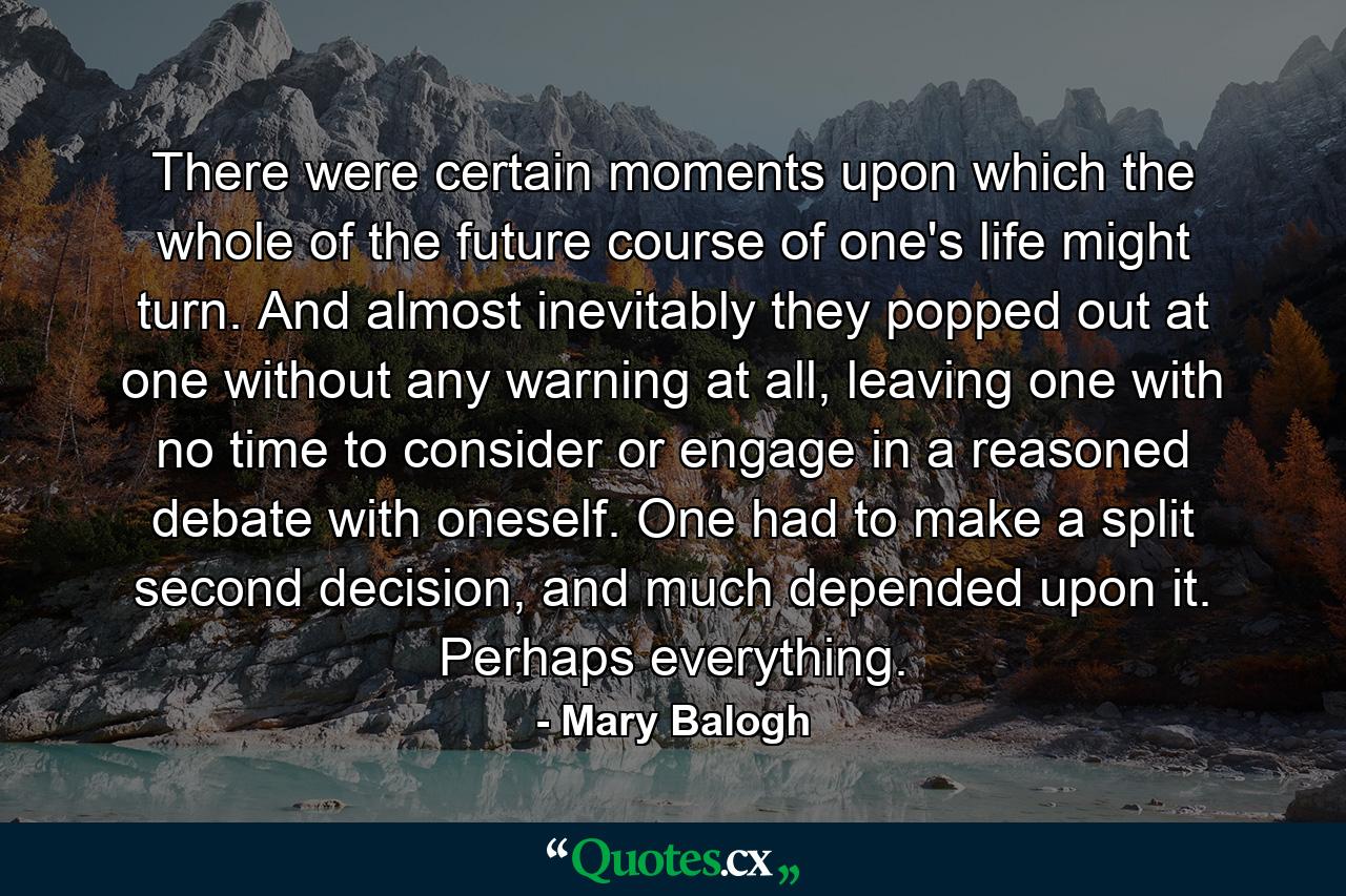 There were certain moments upon which the whole of the future course of one's life might turn. And almost inevitably they popped out at one without any warning at all, leaving one with no time to consider or engage in a reasoned debate with oneself. One had to make a split second decision, and much depended upon it. Perhaps everything. - Quote by Mary Balogh