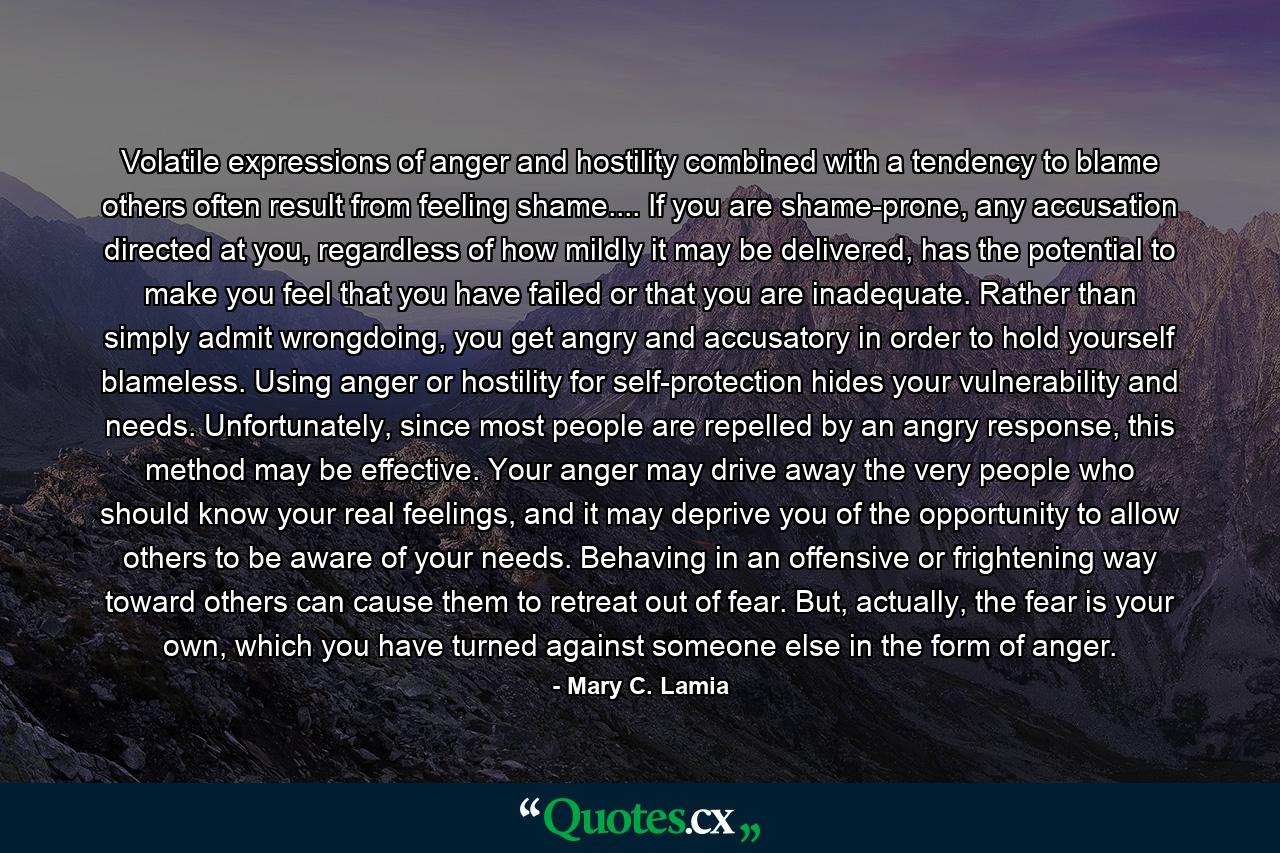 Volatile expressions of anger and hostility combined with a tendency to blame others often result from feeling shame.... If you are shame-prone, any accusation directed at you, regardless of how mildly it may be delivered, has the potential to make you feel that you have failed or that you are inadequate. Rather than simply admit wrongdoing, you get angry and accusatory in order to hold yourself blameless. Using anger or hostility for self-protection hides your vulnerability and needs. Unfortunately, since most people are repelled by an angry response, this method may be effective. Your anger may drive away the very people who should know your real feelings, and it may deprive you of the opportunity to allow others to be aware of your needs. Behaving in an offensive or frightening way toward others can cause them to retreat out of fear. But, actually, the fear is your own, which you have turned against someone else in the form of anger. - Quote by Mary C. Lamia