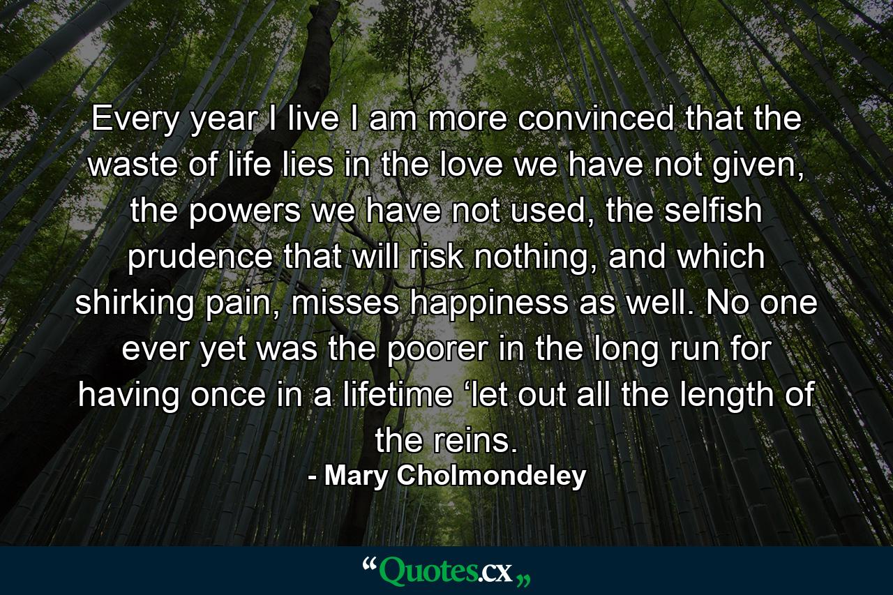 Every year I live I am more convinced that the waste of life lies in the love we have not given, the powers we have not used, the selfish prudence that will risk nothing, and which shirking pain, misses happiness as well. No one ever yet was the poorer in the long run for having once in a lifetime ‘let out all the length of the reins. - Quote by Mary Cholmondeley