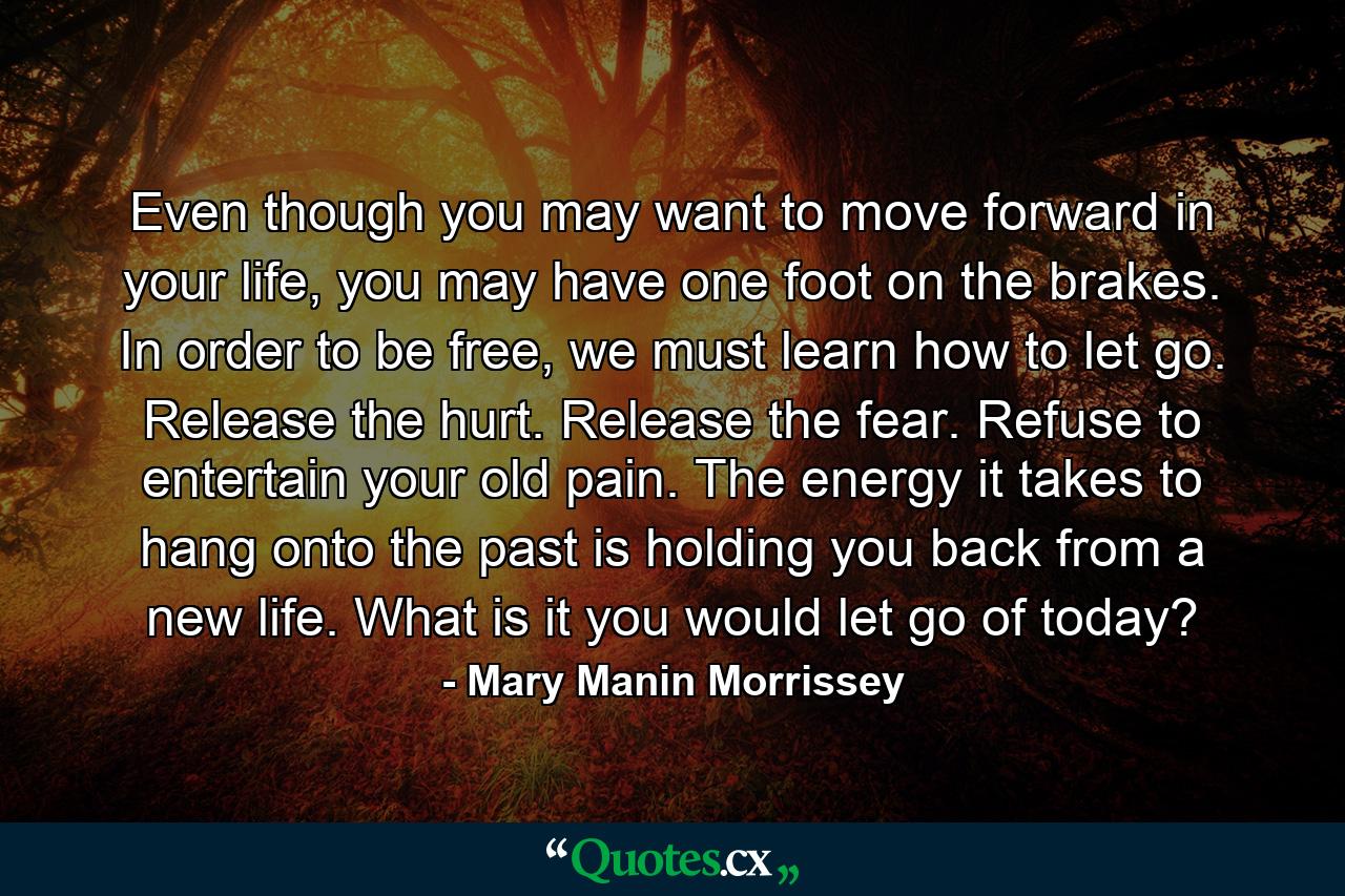 Even though you may want to move forward in your life, you may have one foot on the brakes. In order to be free, we must learn how to let go. Release the hurt. Release the fear. Refuse to entertain your old pain. The energy it takes to hang onto the past is holding you back from a new life. What is it you would let go of today? - Quote by Mary Manin Morrissey