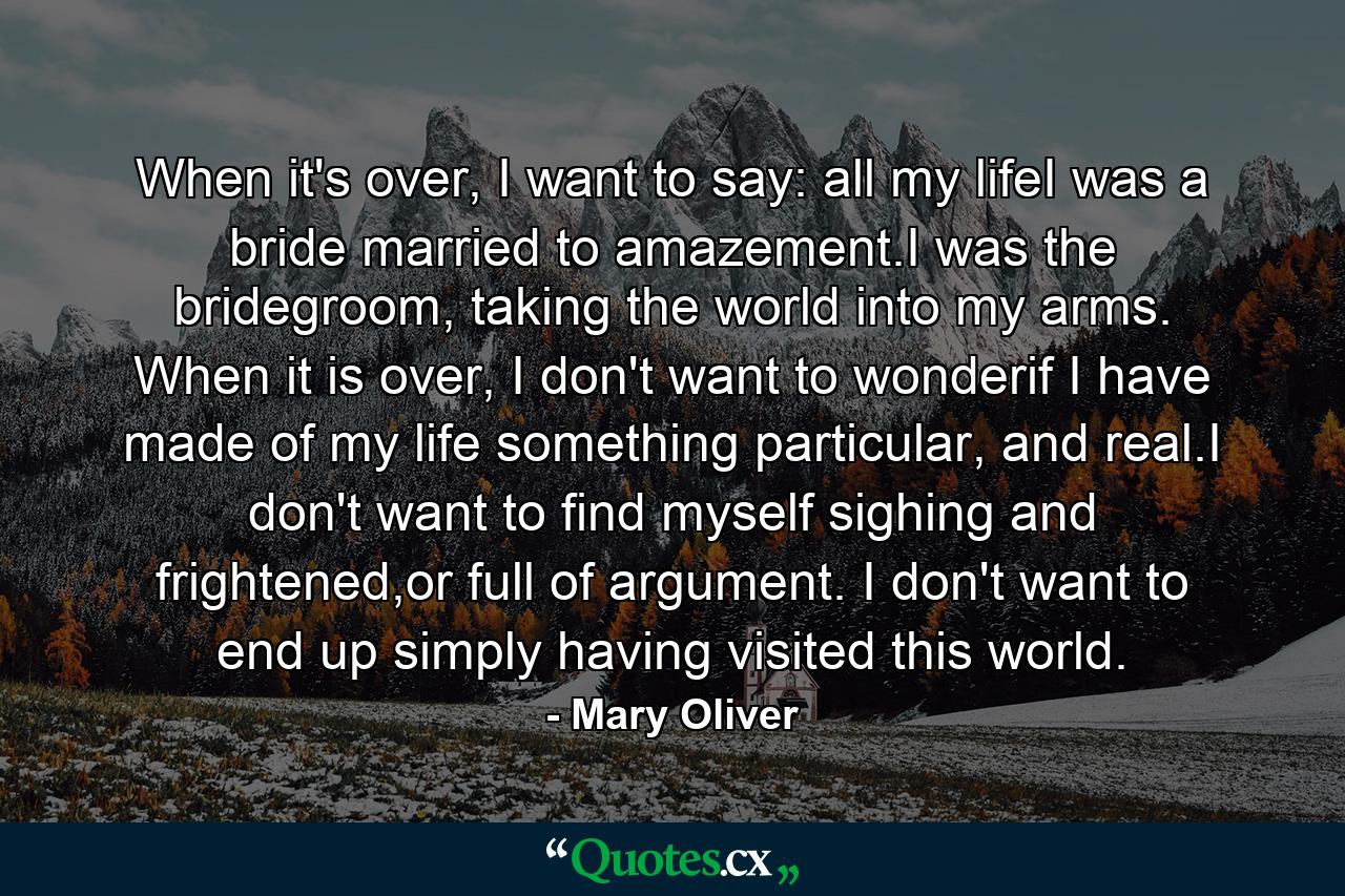 When it's over, I want to say: all my lifeI was a bride married to amazement.I was the bridegroom, taking the world into my arms. When it is over, I don't want to wonderif I have made of my life something particular, and real.I don't want to find myself sighing and frightened,or full of argument. I don't want to end up simply having visited this world. - Quote by Mary Oliver