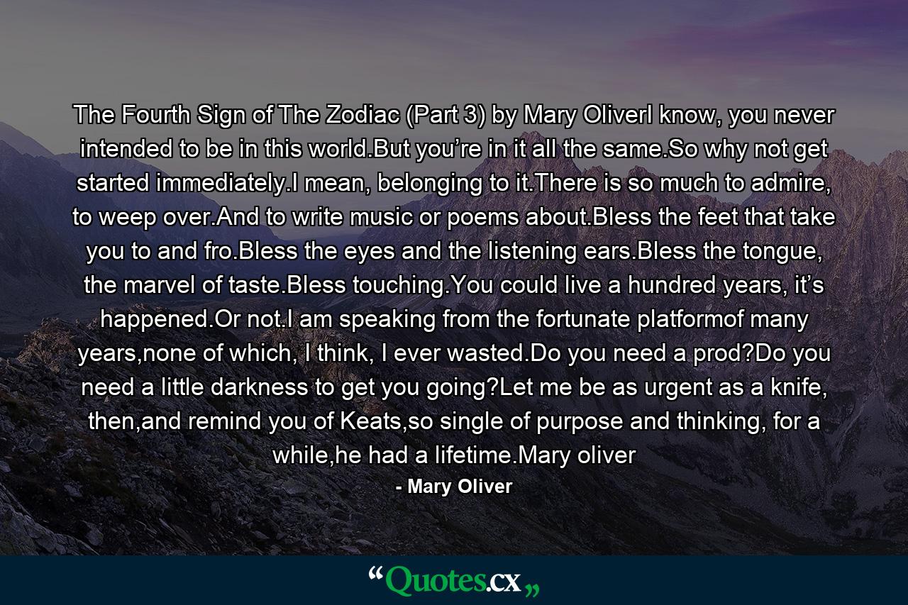 The Fourth Sign of The Zodiac (Part 3) by Mary OliverI know, you never intended to be in this world.But you’re in it all the same.So why not get started immediately.I mean, belonging to it.There is so much to admire, to weep over.And to write music or poems about.Bless the feet that take you to and fro.Bless the eyes and the listening ears.Bless the tongue, the marvel of taste.Bless touching.You could live a hundred years, it’s happened.Or not.I am speaking from the fortunate platformof many years,none of which, I think, I ever wasted.Do you need a prod?Do you need a little darkness to get you going?Let me be as urgent as a knife, then,and remind you of Keats,so single of purpose and thinking, for a while,he had a lifetime.Mary oliver - Quote by Mary Oliver