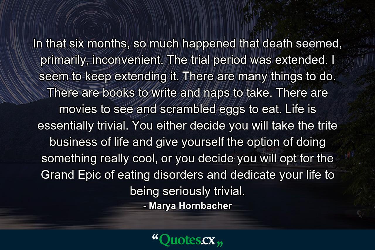 In that six months, so much happened that death seemed, primarily, inconvenient. The trial period was extended. I seem to keep extending it. There are many things to do. There are books to write and naps to take. There are movies to see and scrambled eggs to eat. Life is essentially trivial. You either decide you will take the trite business of life and give yourself the option of doing something really cool, or you decide you will opt for the Grand Epic of eating disorders and dedicate your life to being seriously trivial. - Quote by Marya Hornbacher