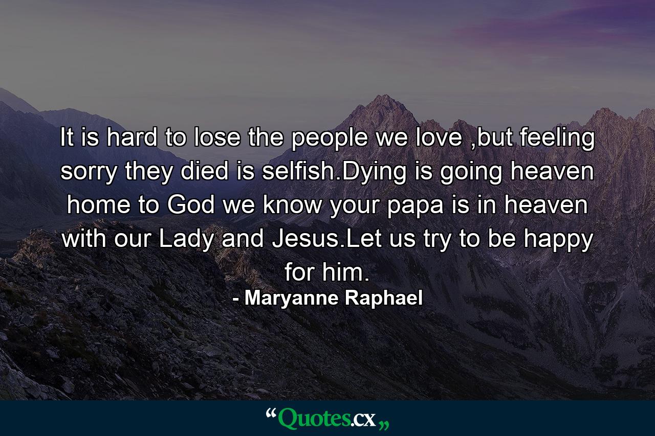 It is hard to lose the people we love ,but feeling sorry they died is selfish.Dying is going heaven home to God we know your papa is in heaven with our Lady and Jesus.Let us try to be happy for him. - Quote by Maryanne Raphael