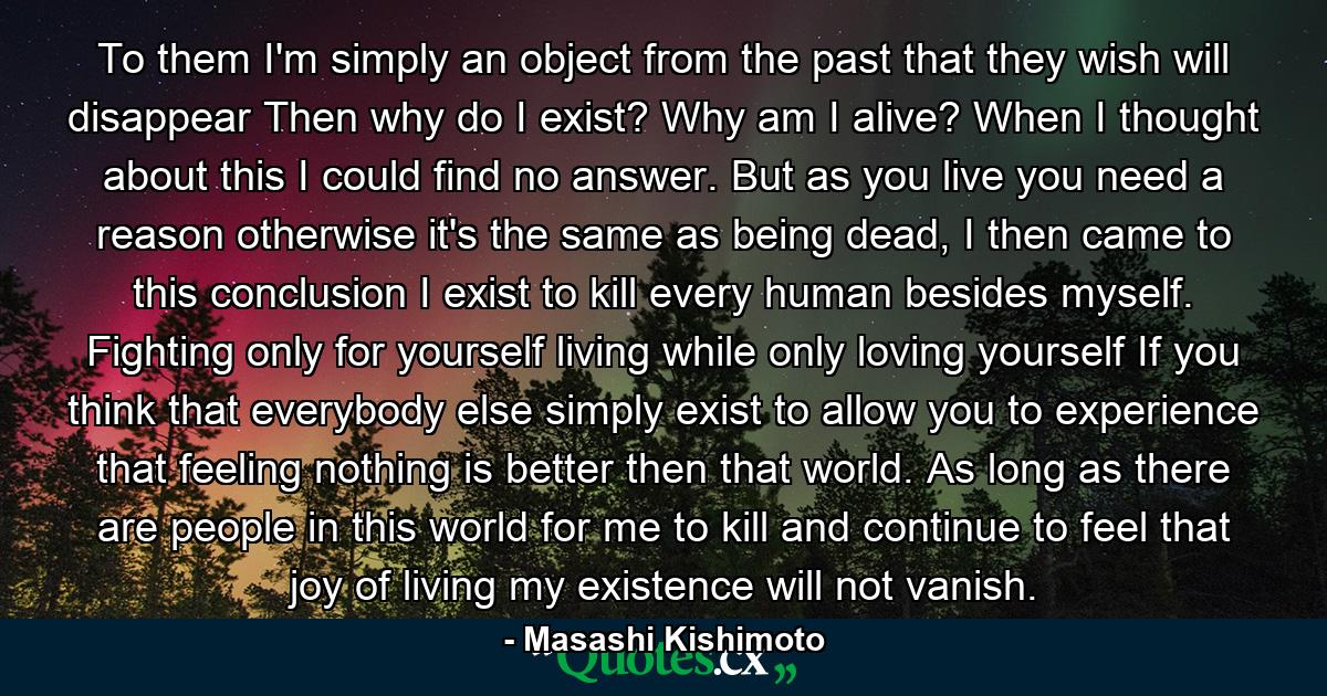 To them I'm simply an object from the past that they wish will disappear Then why do I exist? Why am I alive? When I thought about this I could find no answer. But as you live you need a reason otherwise it's the same as being dead, I then came to this conclusion I exist to kill every human besides myself. Fighting only for yourself living while only loving yourself If you think that everybody else simply exist to allow you to experience that feeling nothing is better then that world. As long as there are people in this world for me to kill and continue to feel that joy of living my existence will not vanish. - Quote by Masashi Kishimoto