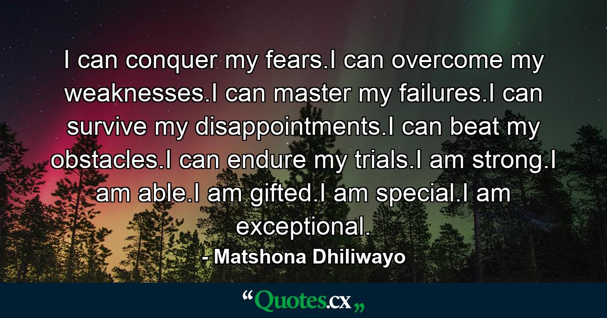 I can conquer my fears.I can overcome my weaknesses.I can master my failures.I can survive my disappointments.I can beat my obstacles.I can endure my trials.I am strong.I am able.I am gifted.I am special.I am exceptional. - Quote by Matshona Dhiliwayo