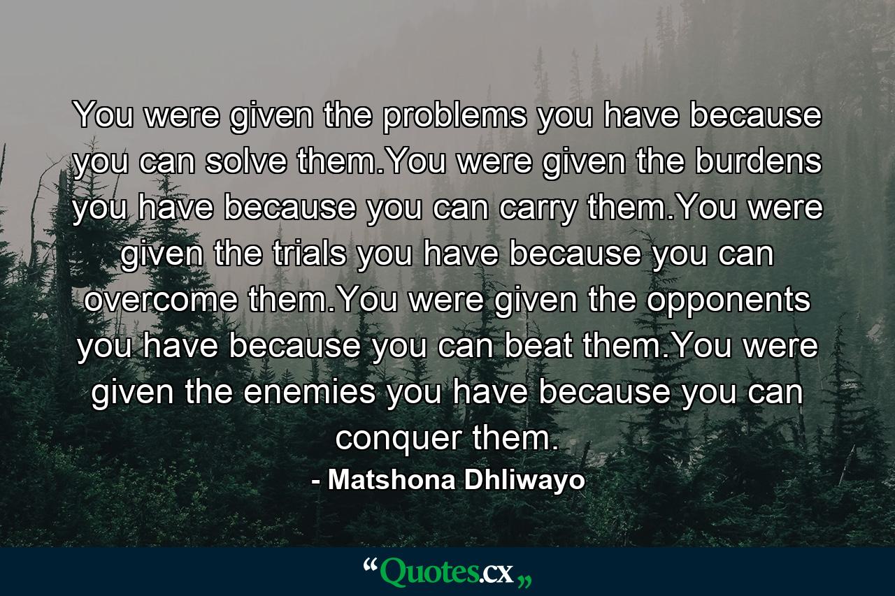 You were given the problems you have because you can solve them.You were given the burdens you have because you can carry them.You were given the trials you have because you can overcome them.You were given the opponents you have because you can beat them.You were given the enemies you have because you can conquer them. - Quote by Matshona Dhliwayo