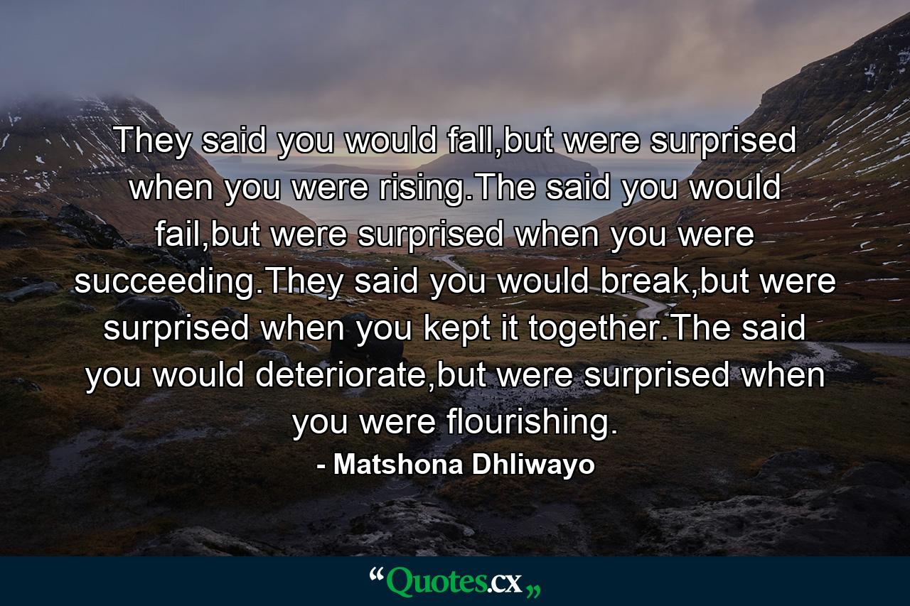 They said you would fall,but were surprised when you were rising.The said you would fail,but were surprised when you were succeeding.They said you would break,but were surprised when you kept it together.The said you would deteriorate,but were surprised when you were flourishing. - Quote by Matshona Dhliwayo