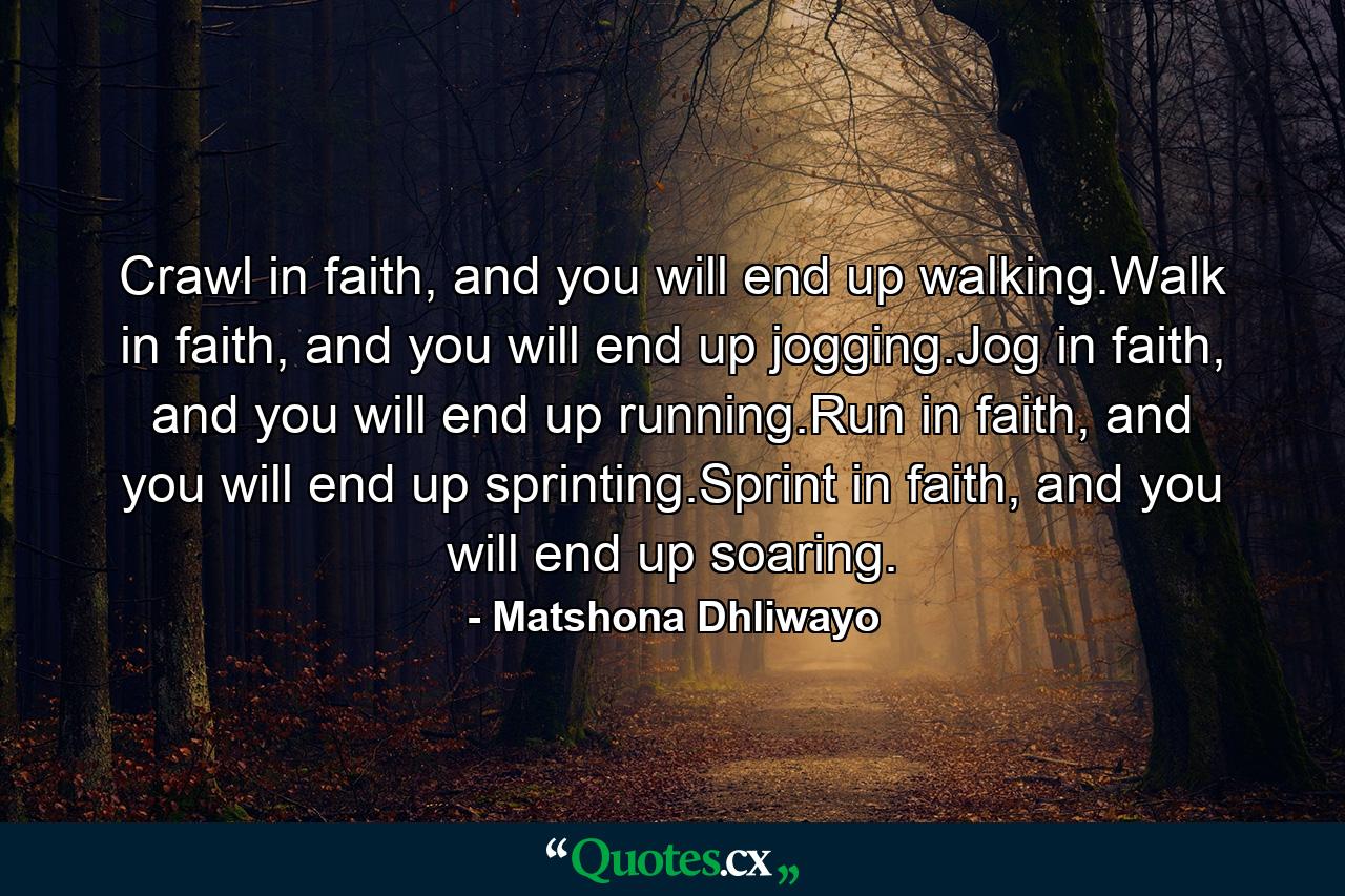 Crawl in faith, and you will end up walking.Walk in faith, and you will end up jogging.Jog in faith, and you will end up running.Run in faith, and you will end up sprinting.Sprint in faith, and you will end up soaring. - Quote by Matshona Dhliwayo