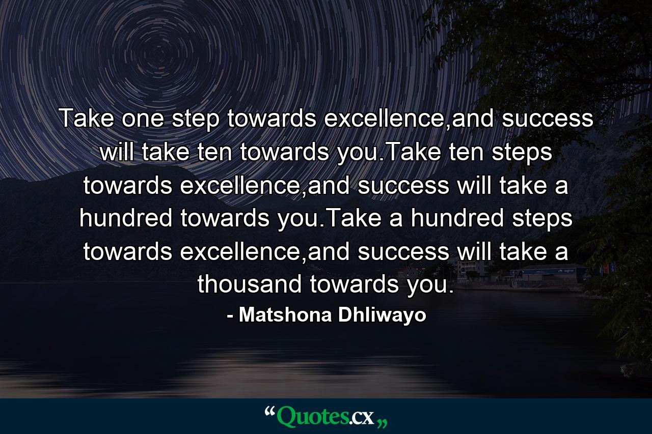 Take one step towards excellence,and success will take ten towards you.Take ten steps towards excellence,and success will take a hundred towards you.Take a hundred steps towards excellence,and success will take a thousand towards you. - Quote by Matshona Dhliwayo