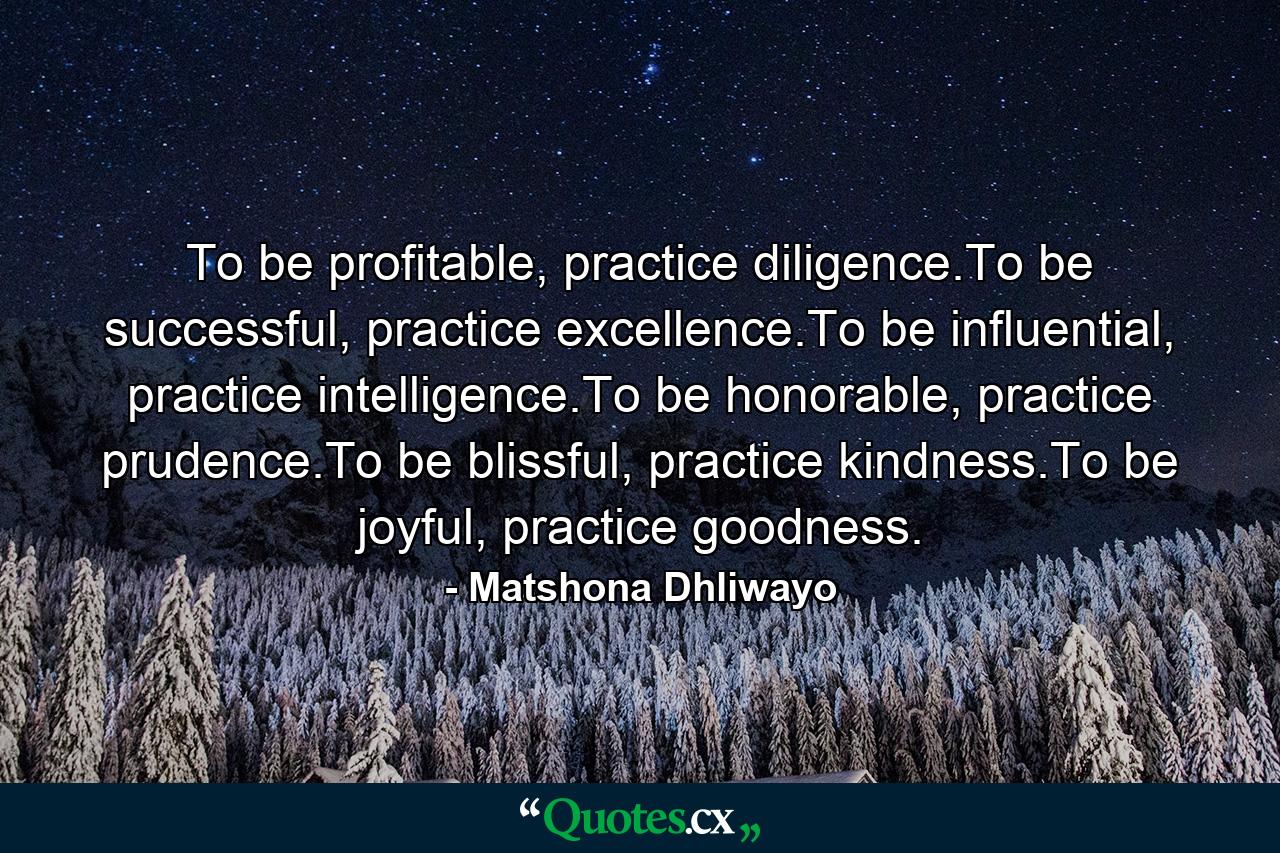 To be profitable, practice diligence.To be successful, practice excellence.To be influential, practice intelligence.To be honorable, practice prudence.To be blissful, practice kindness.To be joyful, practice goodness. - Quote by Matshona Dhliwayo