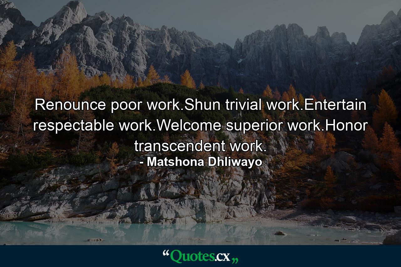 Renounce poor work.Shun trivial work.Entertain respectable work.Welcome superior work.Honor transcendent work. - Quote by Matshona Dhliwayo