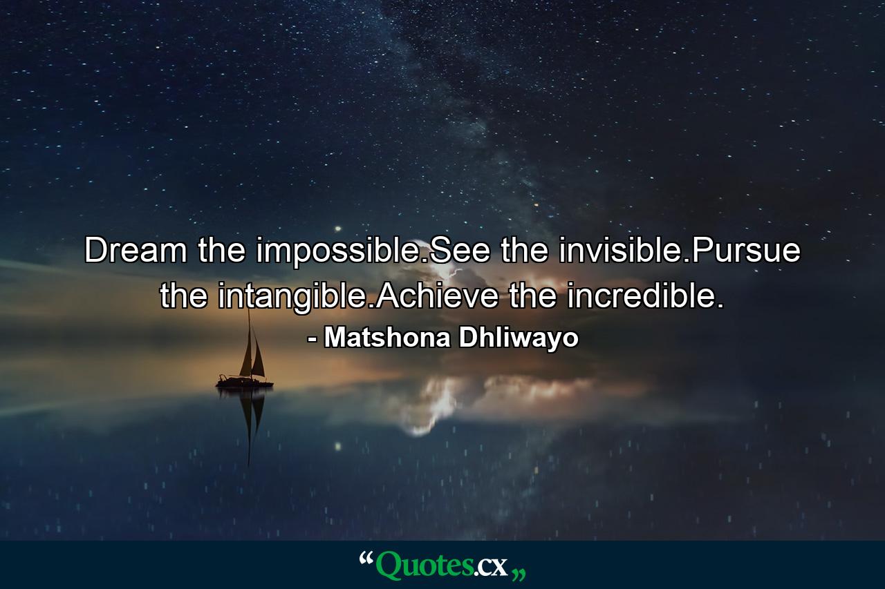 Dream the impossible.See the invisible.Pursue the intangible.Achieve the incredible. - Quote by Matshona Dhliwayo