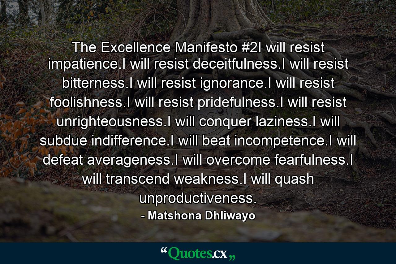 The Excellence Manifesto #2I will resist impatience.I will resist deceitfulness.I will resist bitterness.I will resist ignorance.I will resist foolishness.I will resist pridefulness.I will resist unrighteousness.I will conquer laziness.I will subdue indifference.I will beat incompetence.I will defeat averageness.I will overcome fearfulness.I will transcend weakness.I will quash unproductiveness. - Quote by Matshona Dhliwayo