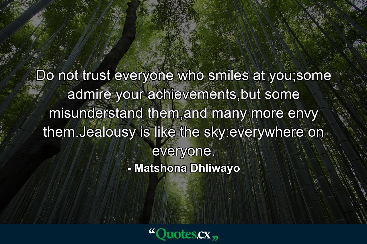 Do not trust everyone who smiles at you;some admire your achievements,but some misunderstand them,and many more envy them.Jealousy is like the sky:everywhere on everyone. - Quote by Matshona Dhliwayo