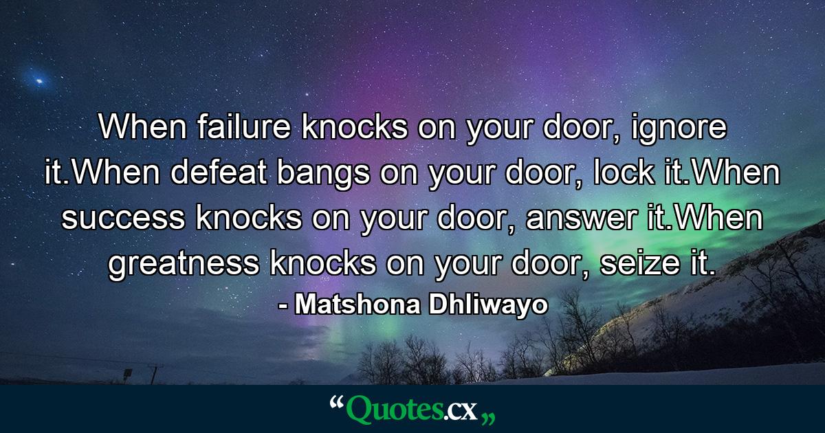 When failure knocks on your door, ignore it.When defeat bangs on your door, lock it.When success knocks on your door, answer it.When greatness knocks on your door, seize it. - Quote by Matshona Dhliwayo