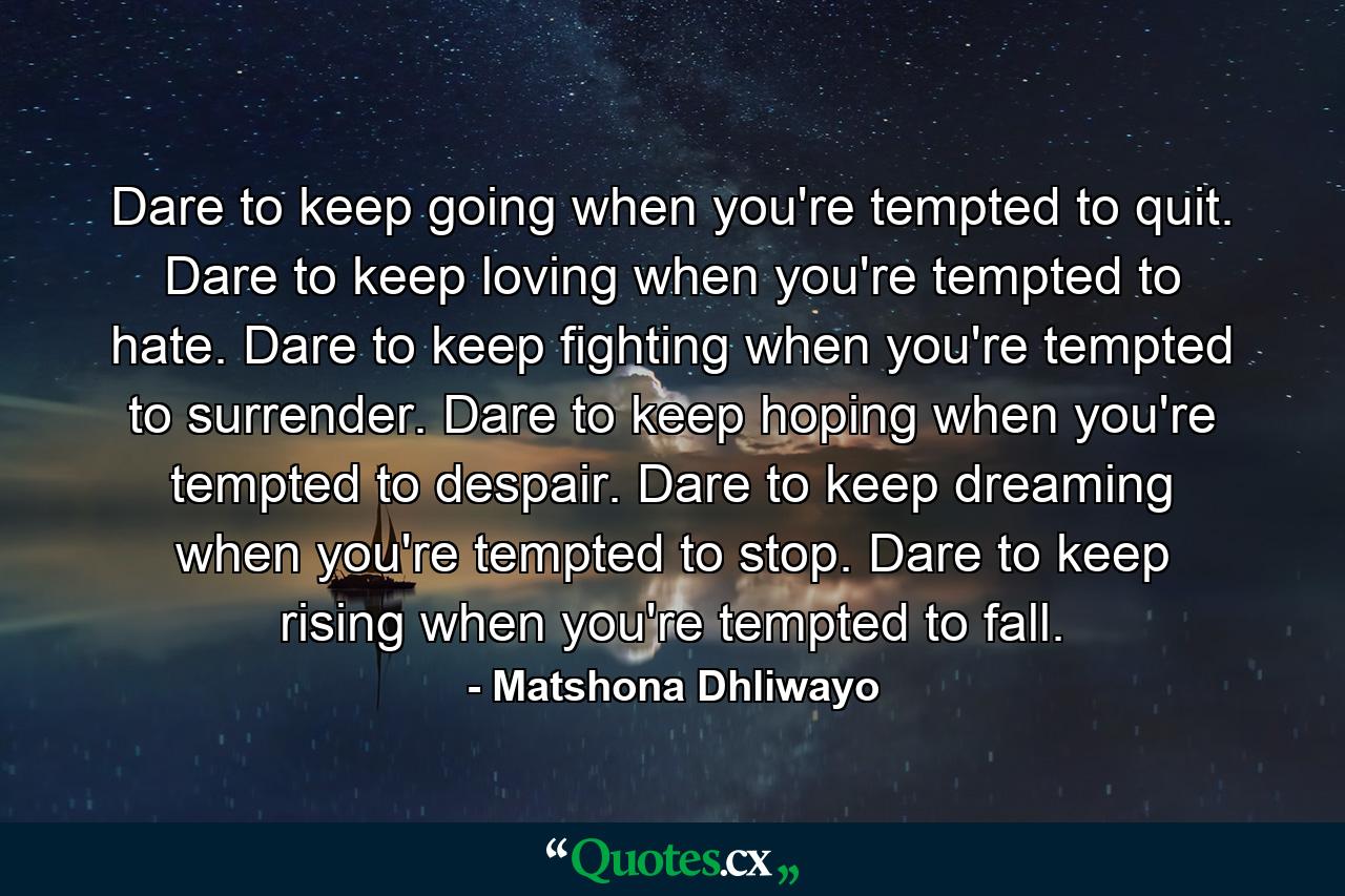 Dare to keep going when you're tempted to quit. Dare to keep loving when you're tempted to hate. Dare to keep fighting when you're tempted to surrender. Dare to keep hoping when you're tempted to despair. Dare to keep dreaming when you're tempted to stop. Dare to keep rising when you're tempted to fall. - Quote by Matshona Dhliwayo