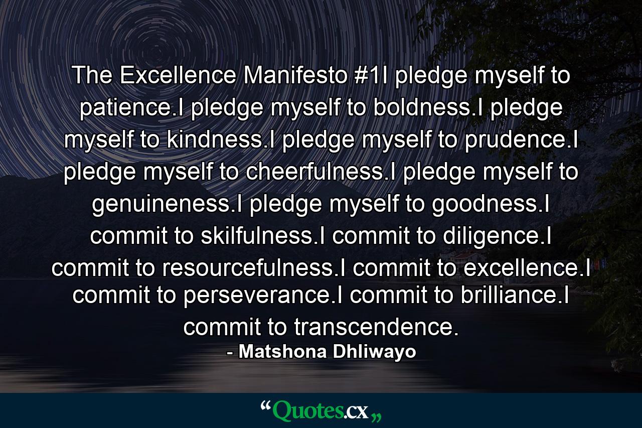 The Excellence Manifesto #1I pledge myself to patience.I pledge myself to boldness.I pledge myself to kindness.I pledge myself to prudence.I pledge myself to cheerfulness.I pledge myself to genuineness.I pledge myself to goodness.I commit to skilfulness.I commit to diligence.I commit to resourcefulness.I commit to excellence.I commit to perseverance.I commit to brilliance.I commit to transcendence. - Quote by Matshona Dhliwayo