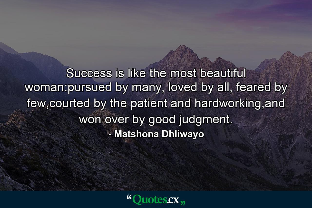 Success is like the most beautiful woman:pursued by many, loved by all, feared by few,courted by the patient and hardworking,and won over by good judgment. - Quote by Matshona Dhliwayo