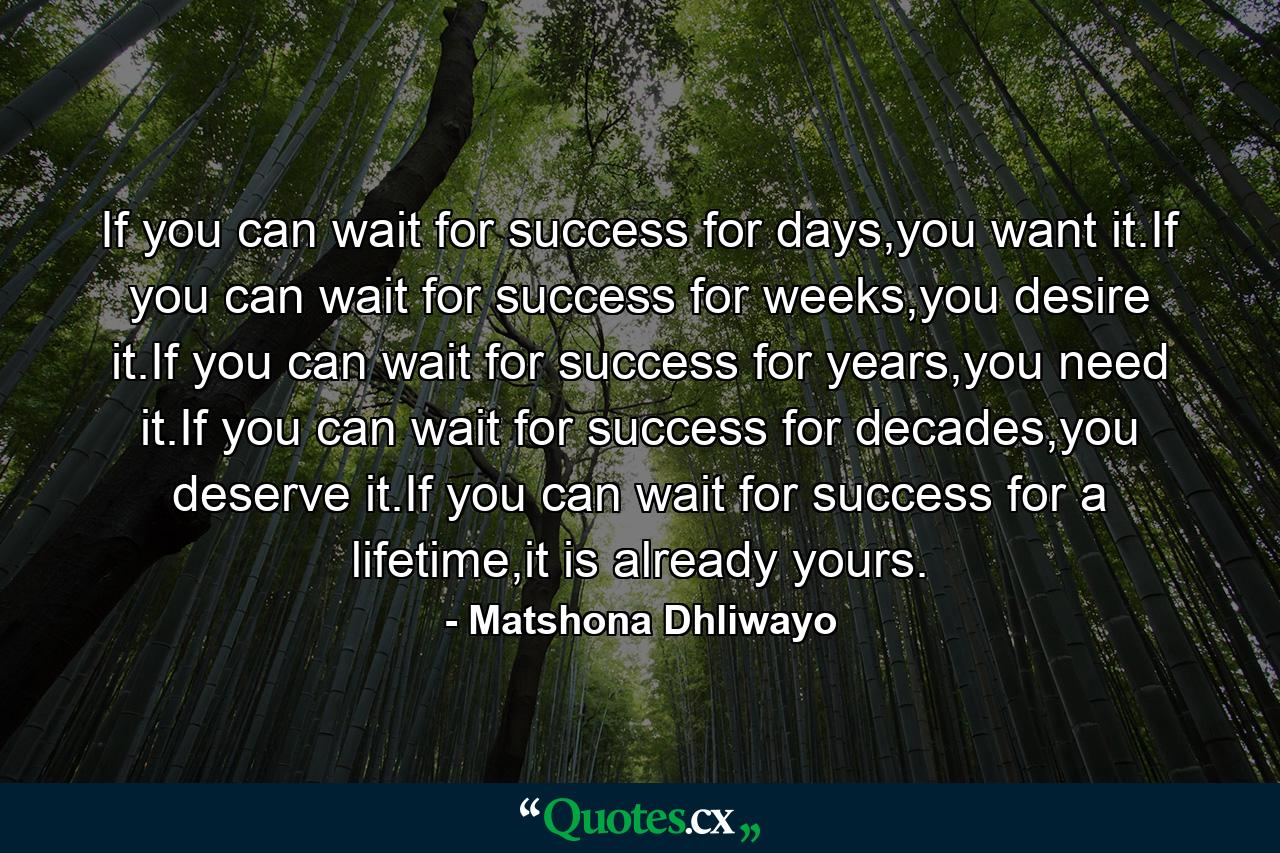 If you can wait for success for days,you want it.If you can wait for success for weeks,you desire it.If you can wait for success for years,you need it.If you can wait for success for decades,you deserve it.If you can wait for success for a lifetime,it is already yours. - Quote by Matshona Dhliwayo