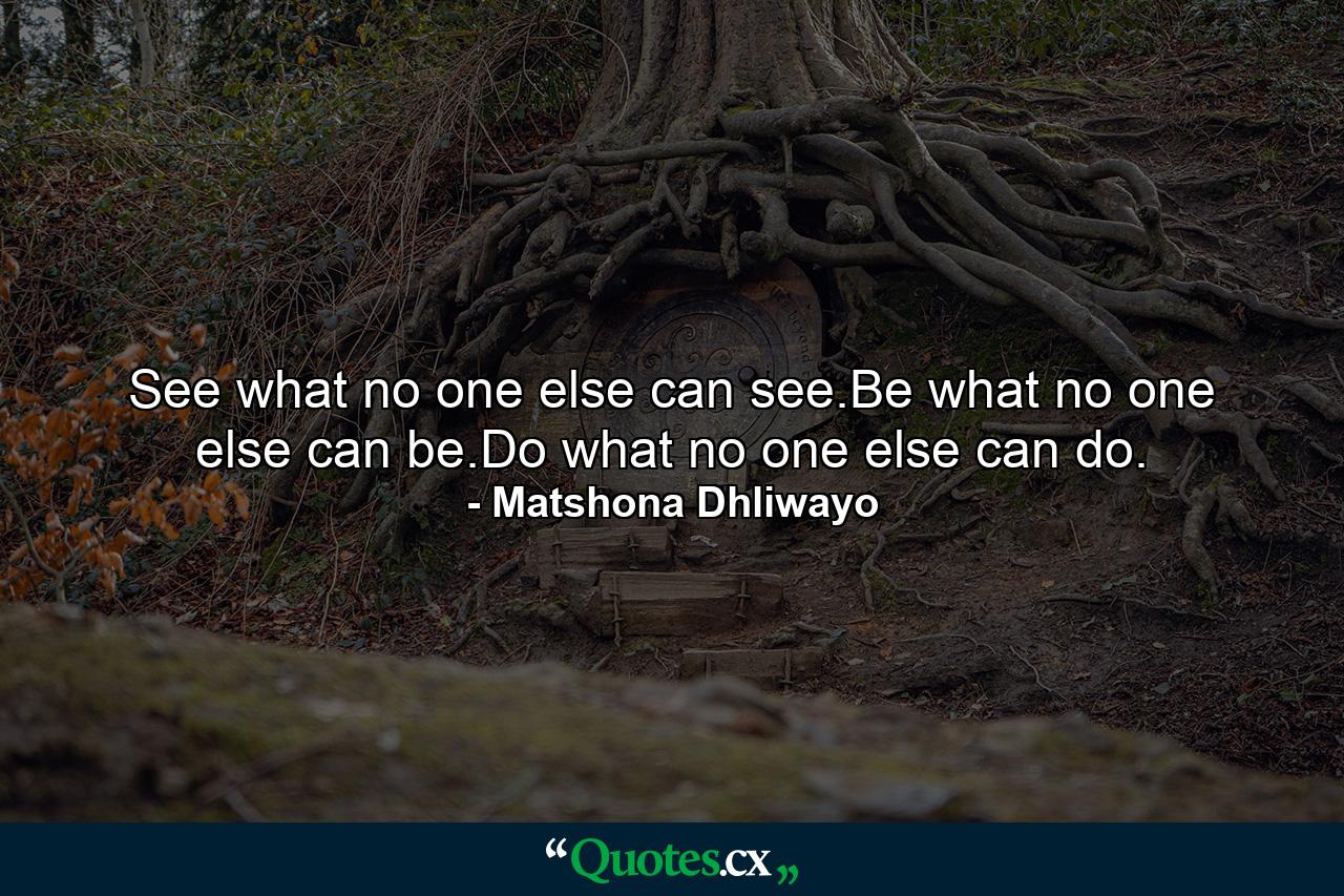 See what no one else can see.Be what no one else can be.Do what no one else can do. - Quote by Matshona Dhliwayo