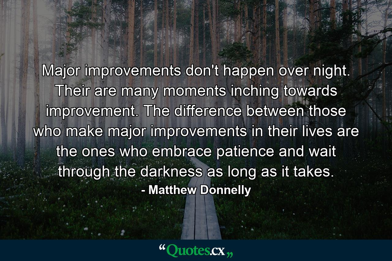 Major improvements don't happen over night. Their are many moments inching towards improvement. The difference between those who make major improvements in their lives are the ones who embrace patience and wait through the darkness as long as it takes. - Quote by Matthew Donnelly