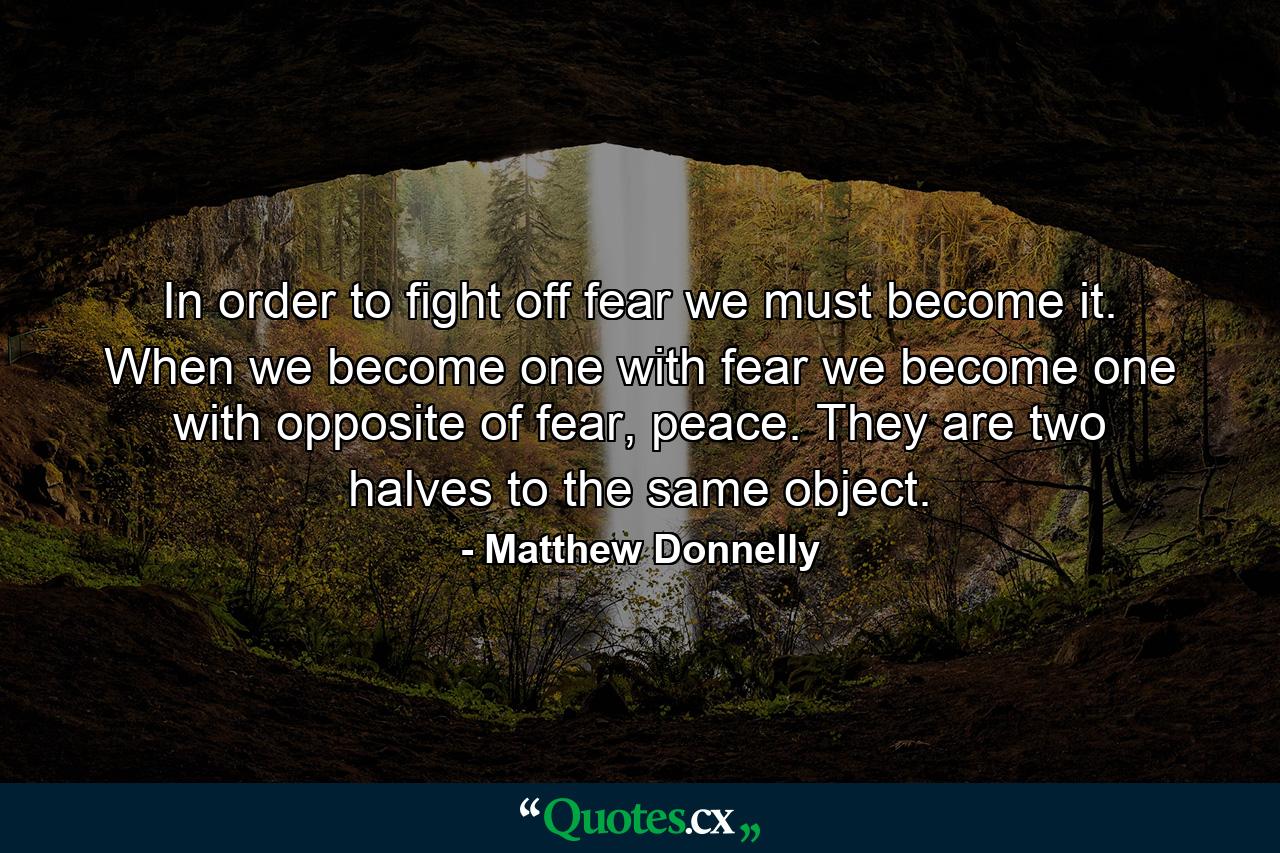 In order to fight off fear we must become it. When we become one with fear we become one with opposite of fear, peace. They are two halves to the same object. - Quote by Matthew Donnelly