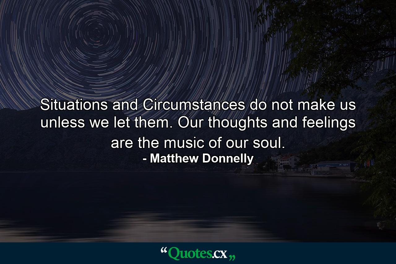 Situations and Circumstances do not make us unless we let them. Our thoughts and feelings are the music of our soul. - Quote by Matthew Donnelly