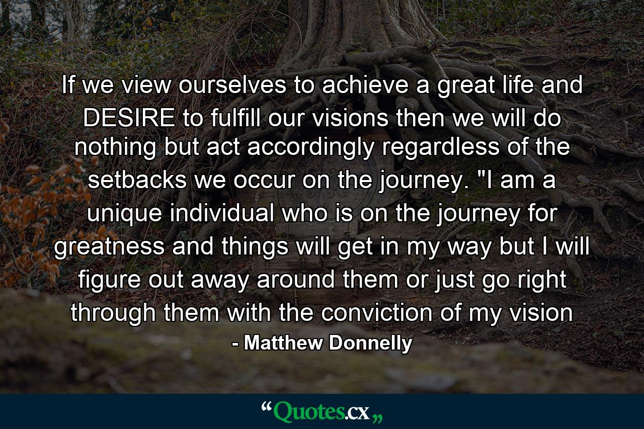 If we view ourselves to achieve a great life and DESIRE to fulfill our visions then we will do nothing but act accordingly regardless of the setbacks we occur on the journey. 