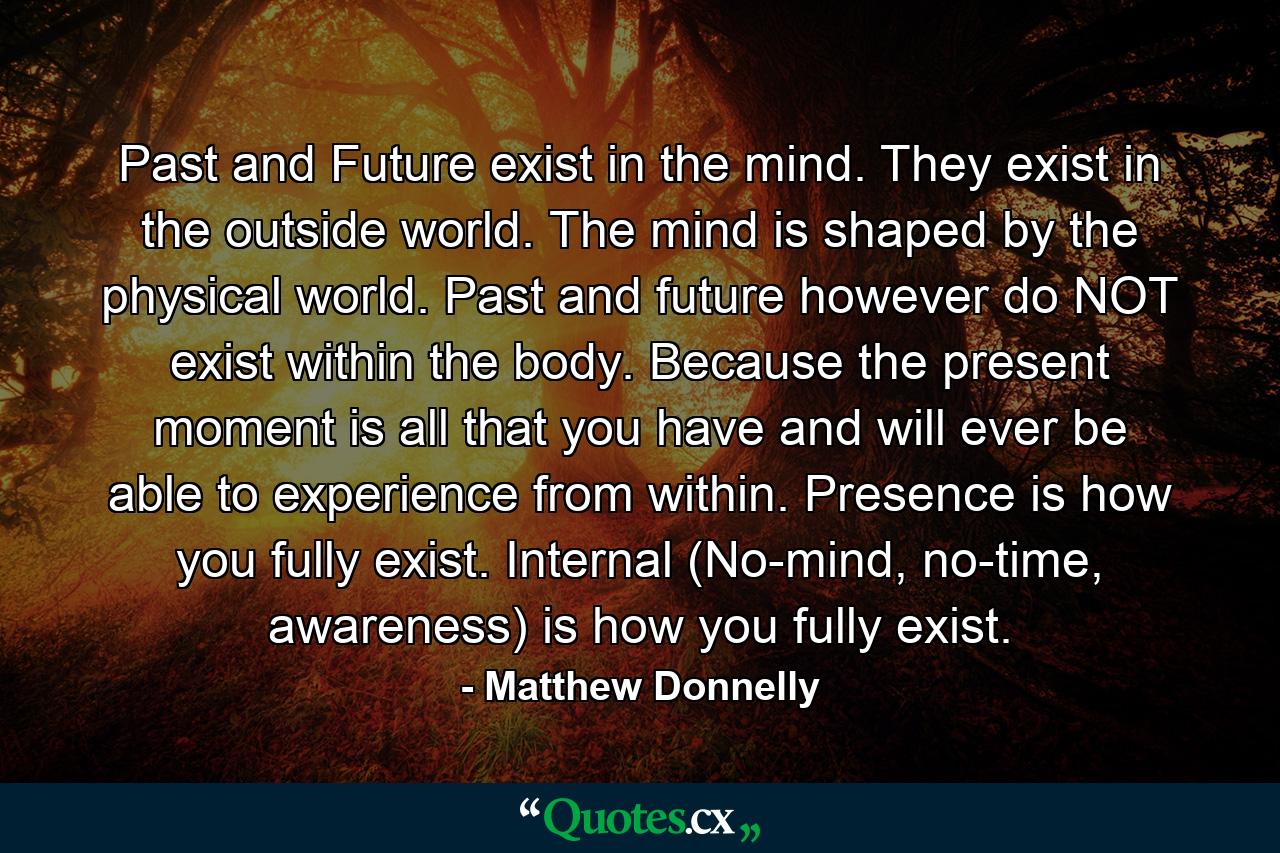 Past and Future exist in the mind. They exist in the outside world. The mind is shaped by the physical world. Past and future however do NOT exist within the body. Because the present moment is all that you have and will ever be able to experience from within. Presence is how you fully exist. Internal (No-mind, no-time, awareness) is how you fully exist. - Quote by Matthew Donnelly