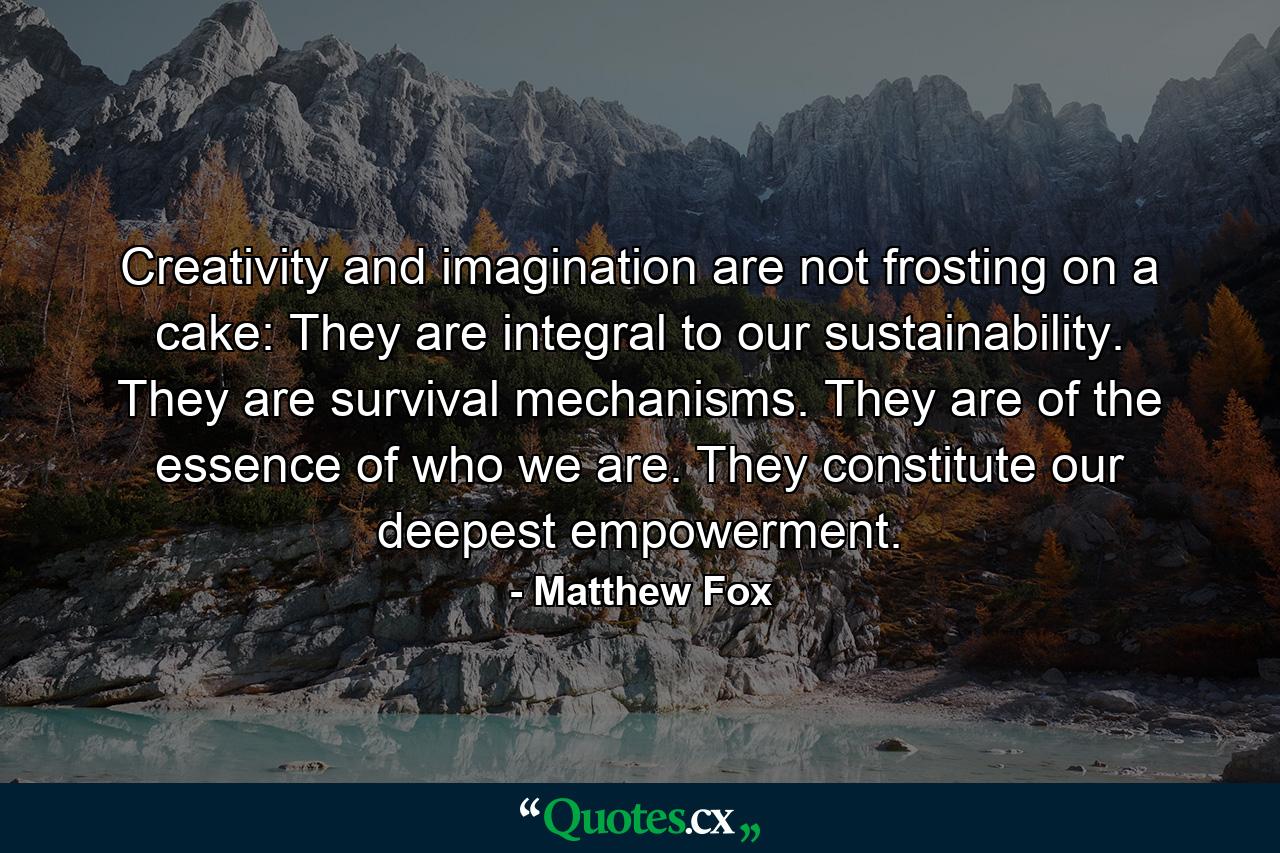 Creativity and imagination are not frosting on a cake: They are integral to our sustainability. They are survival mechanisms. They are of the essence of who we are. They constitute our deepest empowerment. - Quote by Matthew Fox