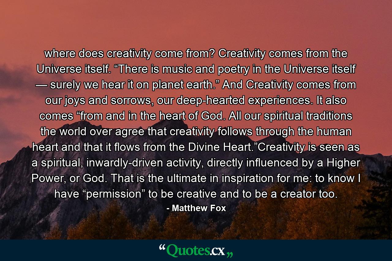 where does creativity come from?  Creativity comes from the Universe itself. “There is music and poetry in the Universe itself — surely we hear it on planet earth.” And Creativity comes from our joys and sorrows, our deep-hearted experiences. It also comes “from and in the heart of God. All our spiritual traditions the world over agree that creativity follows through the human heart and that it flows from the Divine Heart.”Creativity is seen as a spiritual, inwardly-driven activity, directly influenced by a Higher Power, or God. That is the ultimate in inspiration for me: to know I have “permission” to be creative and to be a creator too. - Quote by Matthew Fox