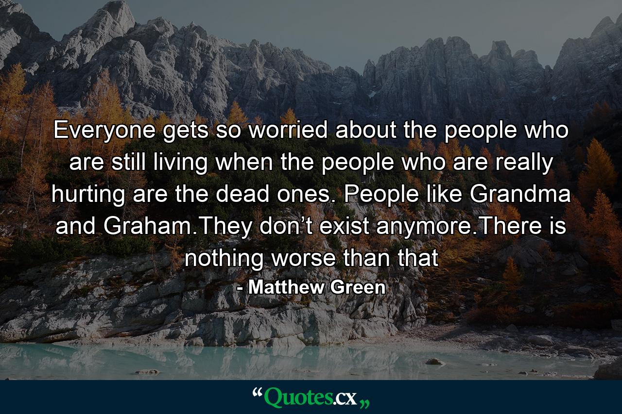 Everyone gets so worried about the people who are still living when the people who are really hurting are the dead ones. People like Grandma and Graham.They don’t exist anymore.There is nothing worse than that - Quote by Matthew Green