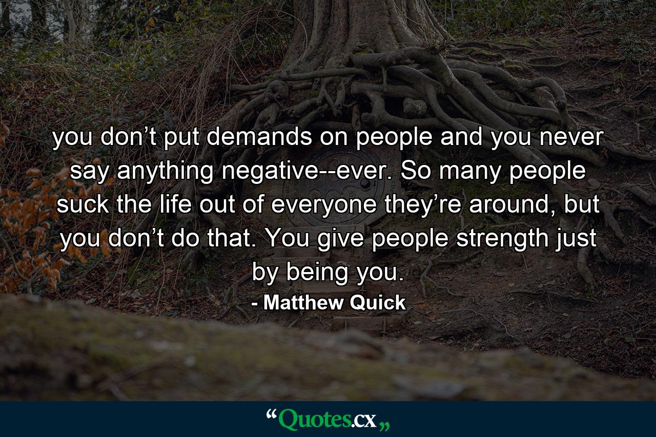 you don’t put demands on people and you never say anything negative--ever. So many people suck the life out of everyone they’re around, but you don’t do that. You give people strength just by being you. - Quote by Matthew Quick