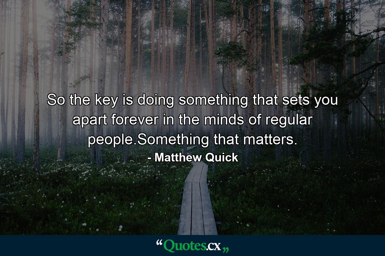 So the key is doing something that sets you apart forever in the minds of regular people.Something that matters. - Quote by Matthew Quick