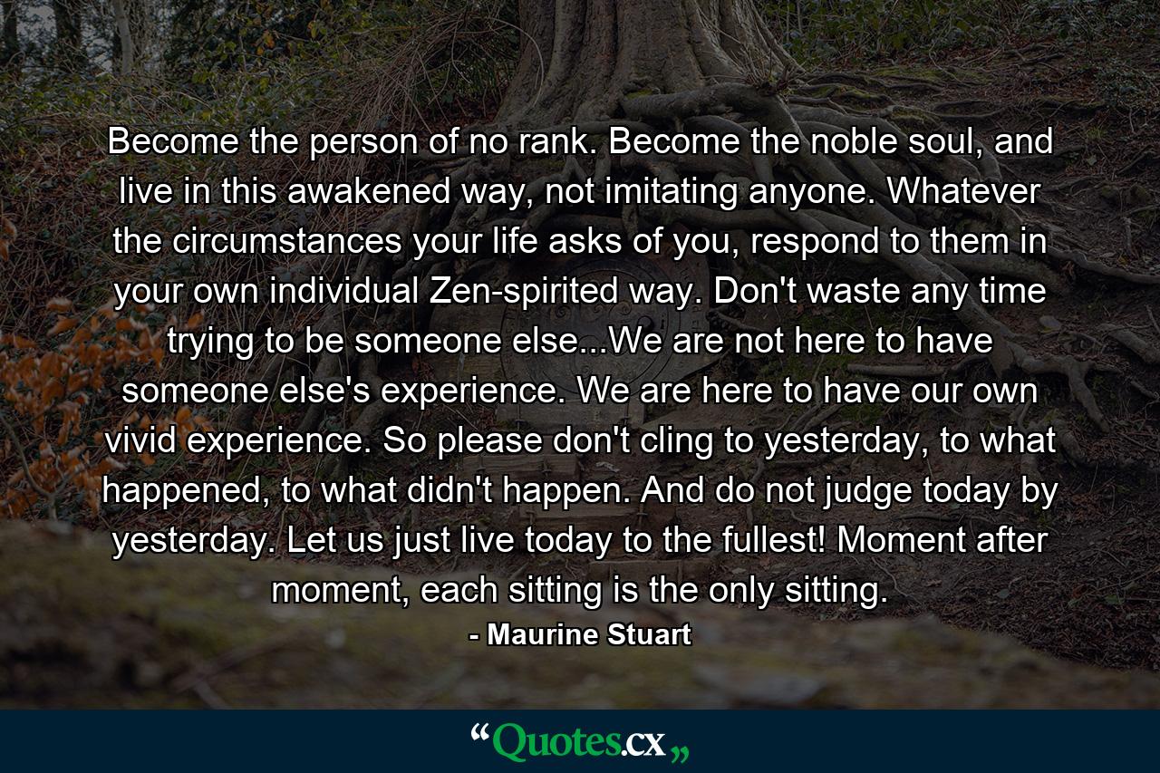 Become the person of no rank. Become the noble soul, and live in this awakened way, not imitating anyone. Whatever the circumstances your life asks of you, respond to them in your own individual Zen-spirited way. Don't waste any time trying to be someone else...We are not here to have someone else's experience. We are here to have our own vivid experience. So please don't cling to yesterday, to what happened, to what didn't happen. And do not judge today by yesterday. Let us just live today to the fullest! Moment after moment, each sitting is the only sitting. - Quote by Maurine Stuart