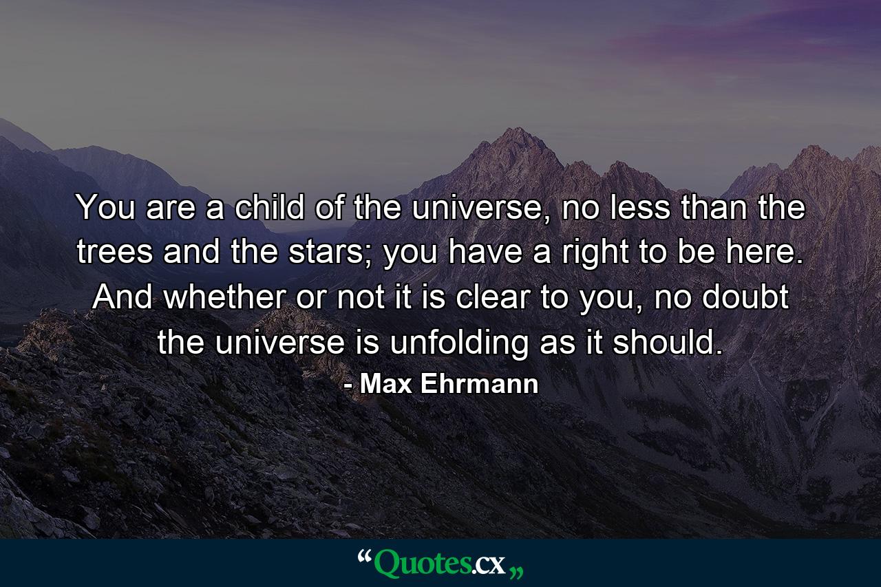 You are a child of the universe, no less than the trees and the stars; you have a right to be here. And whether or not it is clear to you, no doubt the universe is unfolding as it should. - Quote by Max Ehrmann