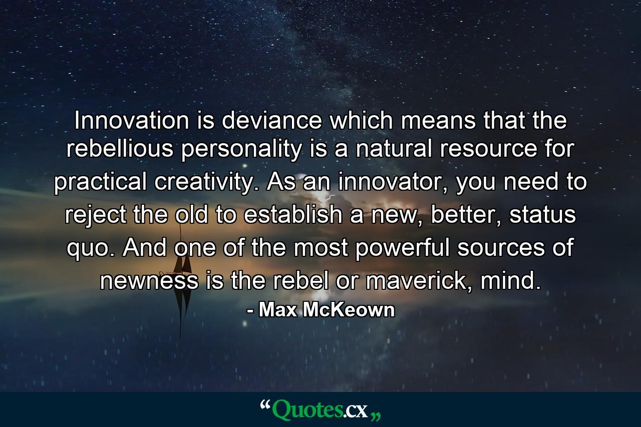 Innovation is deviance which means that the rebellious personality is a natural resource for practical creativity. As an innovator, you need to reject the old to establish a new, better, status quo. And one of the most powerful sources of newness is the rebel or maverick, mind. - Quote by Max McKeown