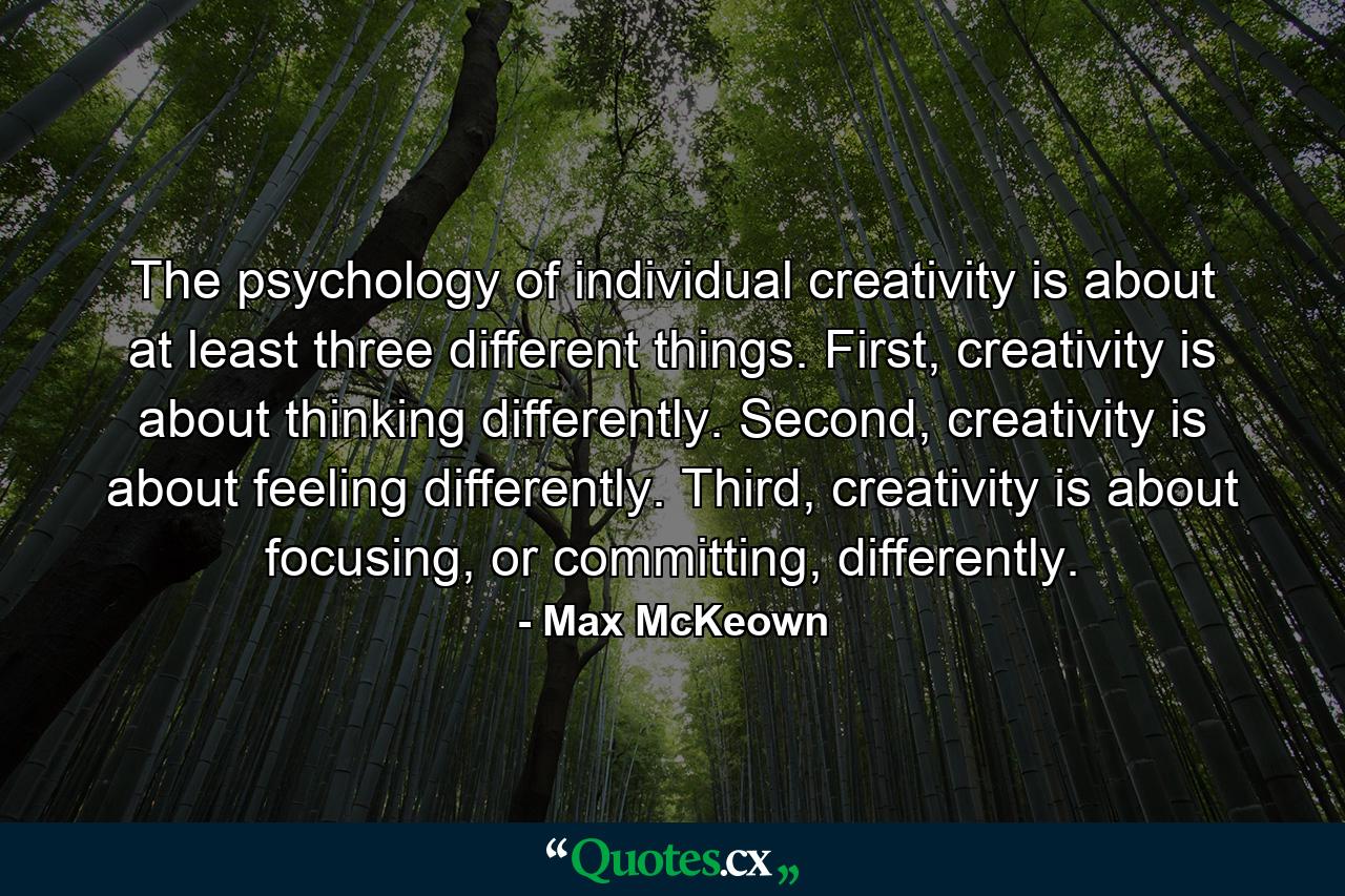 The psychology of individual creativity is about at least three different things. First, creativity is about thinking differently. Second, creativity is about feeling differently. Third, creativity is about focusing, or committing, differently. - Quote by Max McKeown