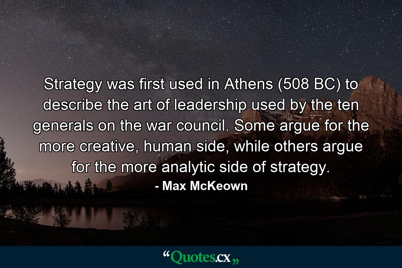 Strategy was first used in Athens (508 BC) to describe the art of leadership used by the ten generals on the war council. Some argue for the more creative, human side, while others argue for the more analytic side of strategy. - Quote by Max McKeown